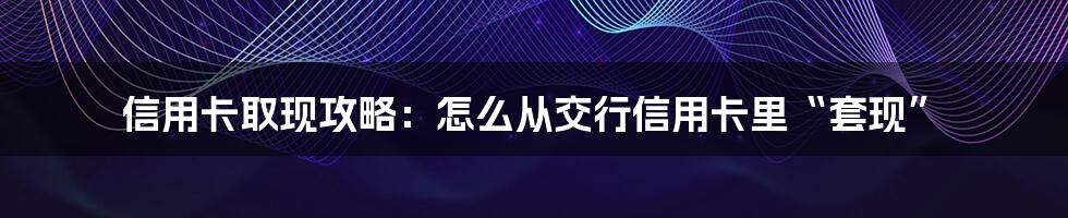 信用卡取现攻略：怎么从交行信用卡里“套现”