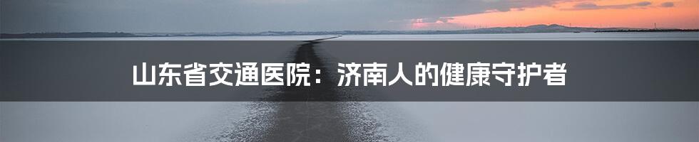 山东省交通医院：济南人的健康守护者