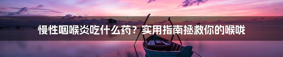 慢性咽喉炎吃什么药？实用指南拯救你的喉咙