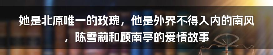 她是北原唯一的玫瑰，他是外界不得入内的南风，陈雪莉和顾南亭的爱情故事