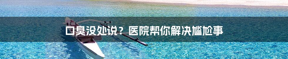 口臭没处说？医院帮你解决尴尬事