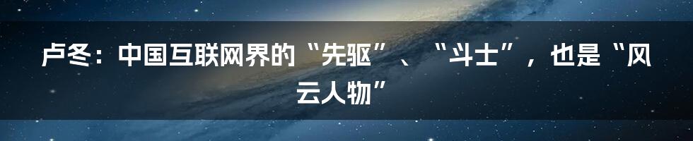 卢冬：中国互联网界的“先驱”、“斗士”，也是“风云人物”