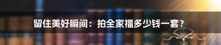 留住美好瞬间：拍全家福多少钱一套？