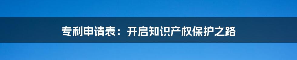 专利申请表：开启知识产权保护之路