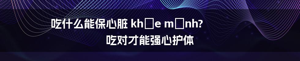 吃什么能保心脏 khỏe mạnh? 吃对才能强心护体