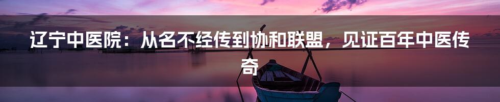 辽宁中医院：从名不经传到协和联盟，见证百年中医传奇