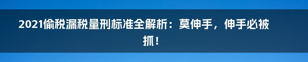 2021偷税漏税量刑标准全解析：莫伸手，伸手必被抓！