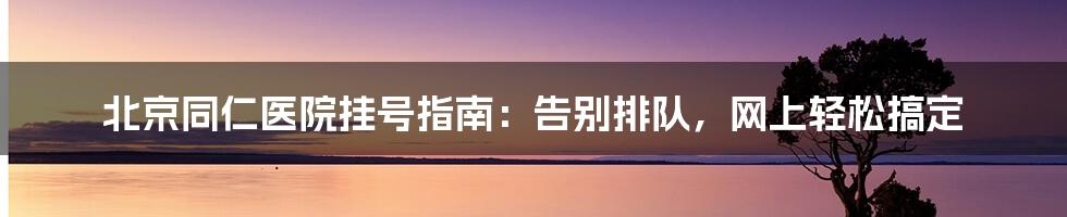 北京同仁医院挂号指南：告别排队，网上轻松搞定