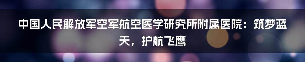 中国人民解放军空军航空医学研究所附属医院：筑梦蓝天，护航飞鹰