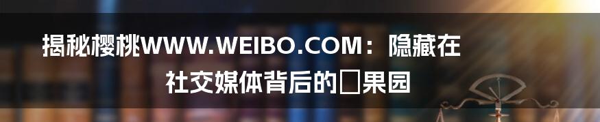 揭秘樱桃WWW.WEIBO.COM：隐藏在社交媒体背后的㊙️果园