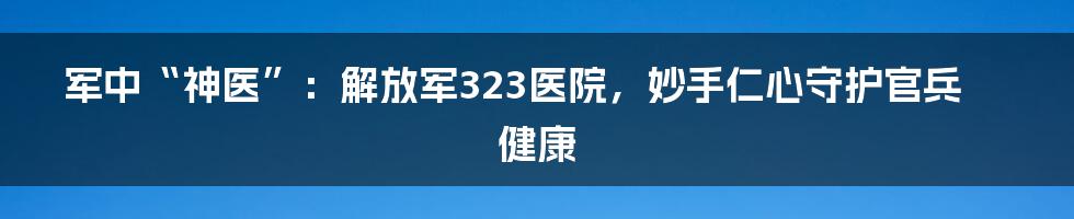 军中“神医”：解放军323医院，妙手仁心守护官兵健康