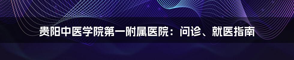 贵阳中医学院第一附属医院：问诊、就医指南