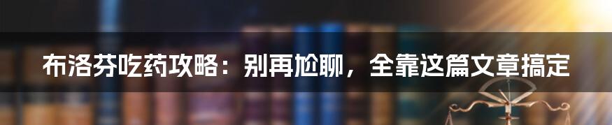 布洛芬吃药攻略：别再尬聊，全靠这篇文章搞定