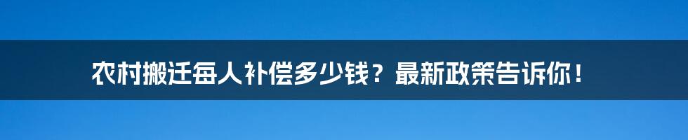 农村搬迁每人补偿多少钱？最新政策告诉你！