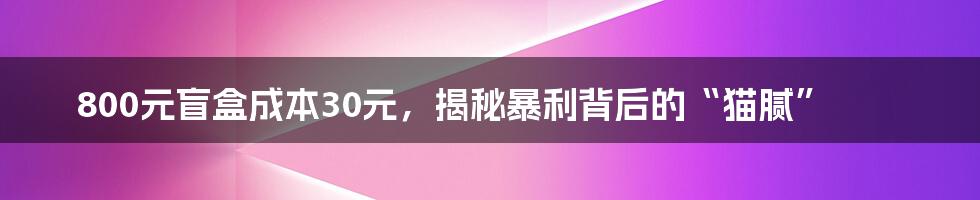 800元盲盒成本30元，揭秘暴利背后的“猫腻”