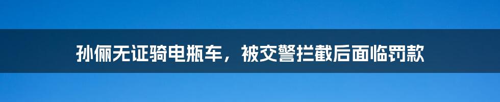 孙俪无证骑电瓶车，被交警拦截后面临罚款