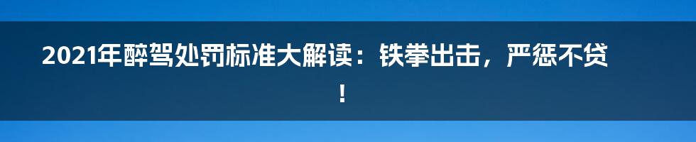 2021年醉驾处罚标准大解读：铁拳出击，严惩不贷！