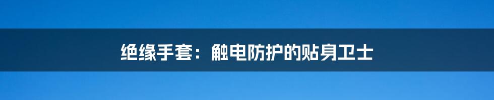 绝缘手套：触电防护的贴身卫士