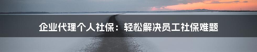 企业代理个人社保：轻松解决员工社保难题