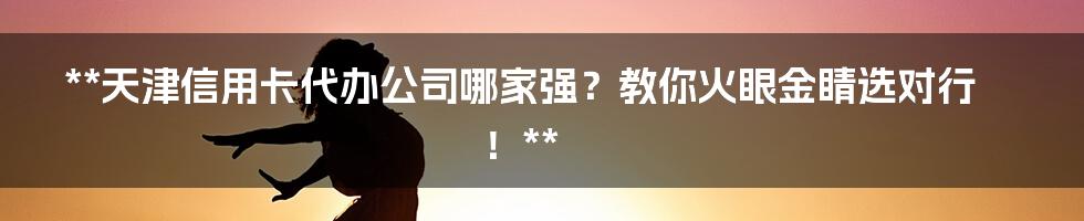 **天津信用卡代办公司哪家强？教你火眼金睛选对行！**