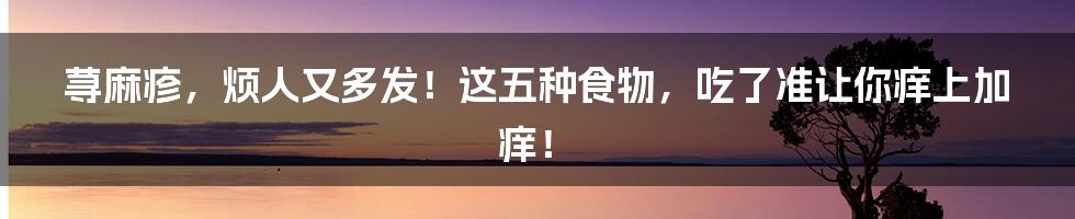 荨麻疹，烦人又多发！这五种食物，吃了准让你痒上加痒！