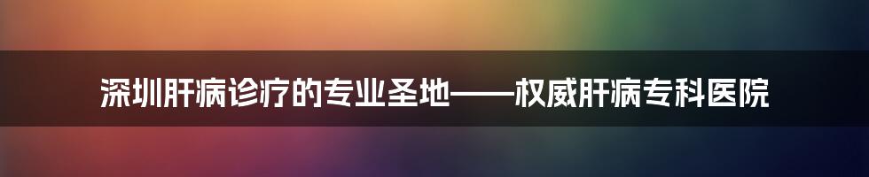 深圳肝病诊疗的专业圣地——权威肝病专科医院