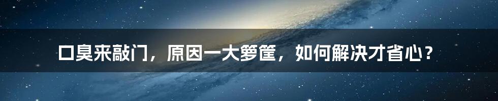 口臭来敲门，原因一大箩筐，如何解决才省心？