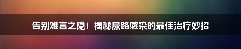 告别难言之隐！揭秘尿路感染的最佳治疗妙招