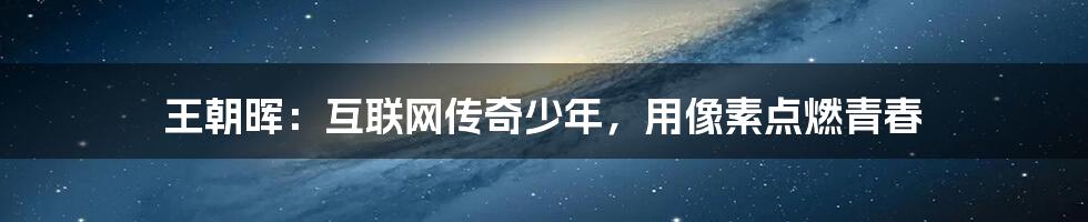 王朝晖：互联网传奇少年，用像素点燃青春