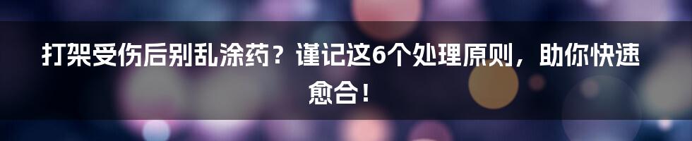 打架受伤后别乱涂药？谨记这6个处理原则，助你快速愈合！