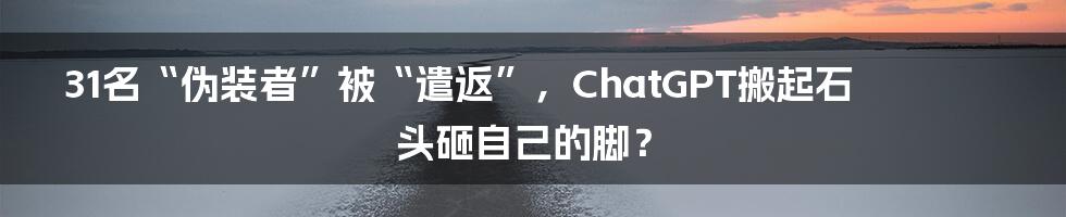 31名“伪装者”被“遣返”，ChatGPT搬起石头砸自己的脚？