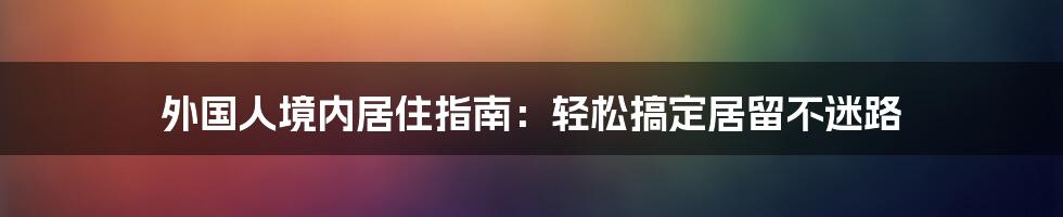 外国人境内居住指南：轻松搞定居留不迷路