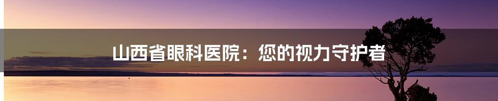 山西省眼科医院：您的视力守护者