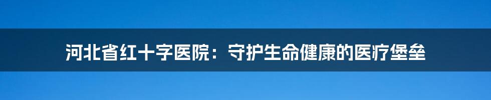 河北省红十字医院：守护生命健康的医疗堡垒