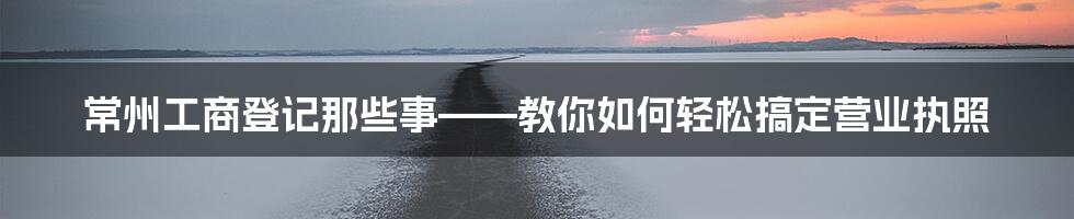 常州工商登记那些事——教你如何轻松搞定营业执照