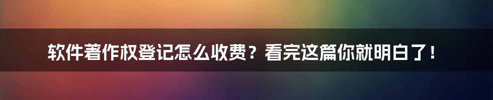 软件著作权登记怎么收费？看完这篇你就明白了！