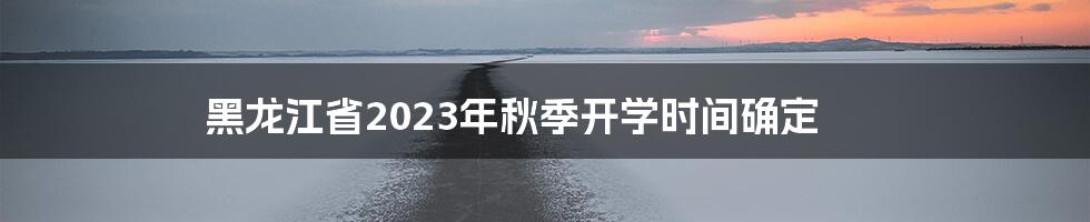 黑龙江省2023年秋季开学时间确定