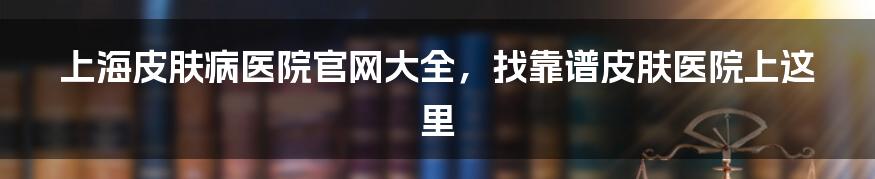 上海皮肤病医院官网大全，找靠谱皮肤医院上这里