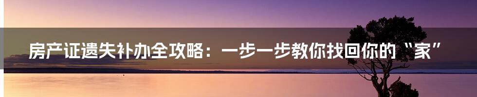 房产证遗失补办全攻略：一步一步教你找回你的“家”