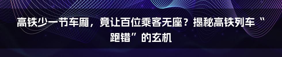 高铁少一节车厢，竟让百位乘客无座？揭秘高铁列车“跑错”的玄机