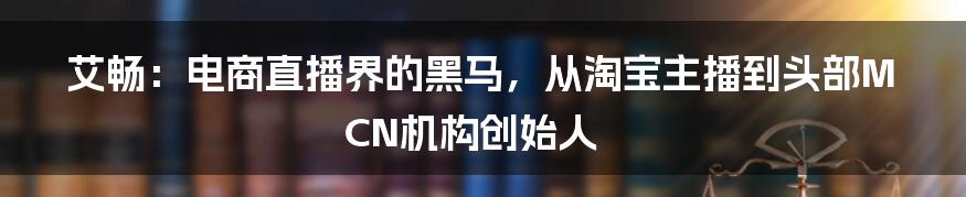 艾畅：电商直播界的黑马，从淘宝主播到头部MCN机构创始人