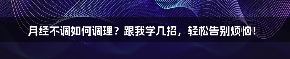 月经不调如何调理？跟我学几招，轻松告别烦恼！