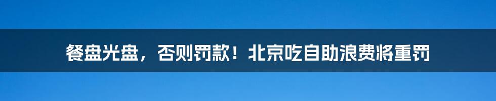 餐盘光盘，否则罚款！北京吃自助浪费将重罚