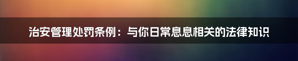 治安管理处罚条例：与你日常息息相关的法律知识