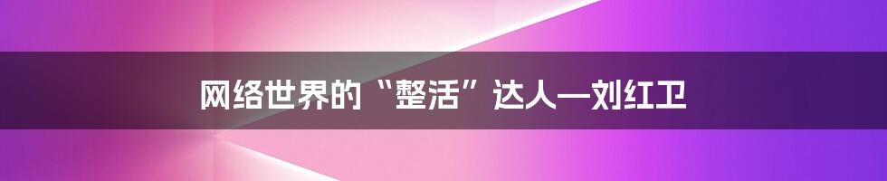 网络世界的“整活”达人—刘红卫