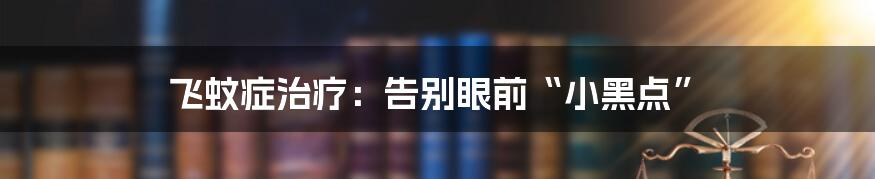 飞蚊症治疗：告别眼前“小黑点”