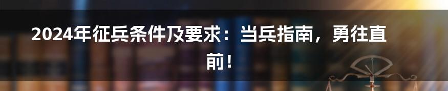 2024年征兵条件及要求：当兵指南，勇往直前！