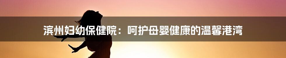 滨州妇幼保健院：呵护母婴健康的温馨港湾