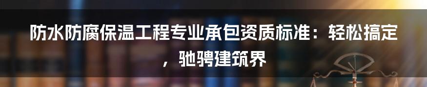 防水防腐保温工程专业承包资质标准：轻松搞定，驰骋建筑界