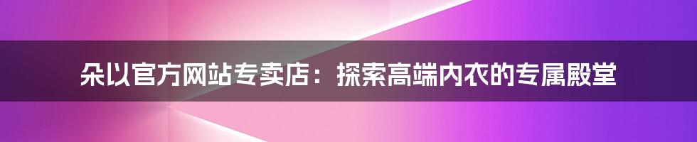 朵以官方网站专卖店：探索高端内衣的专属殿堂